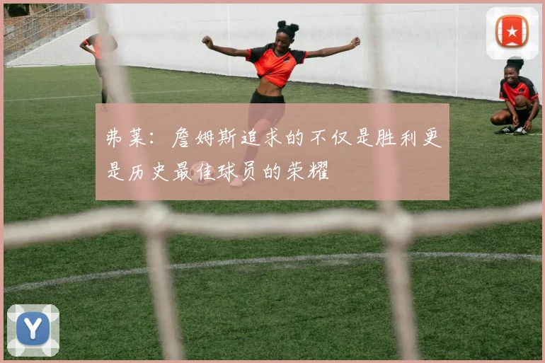 弗莱：詹姆斯追求的不仅是胜利更是历史最佳球员的荣耀