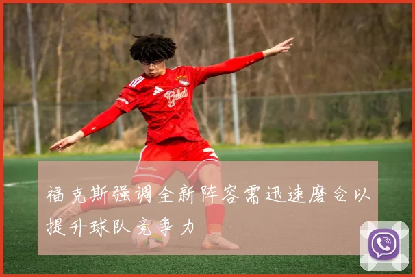 福克斯强调全新阵容需迅速磨合以提升球队竞争力