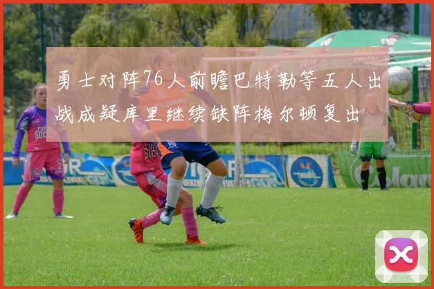 勇士对阵76人前瞻巴特勒等五人出战成疑库里继续缺阵梅尔顿复出