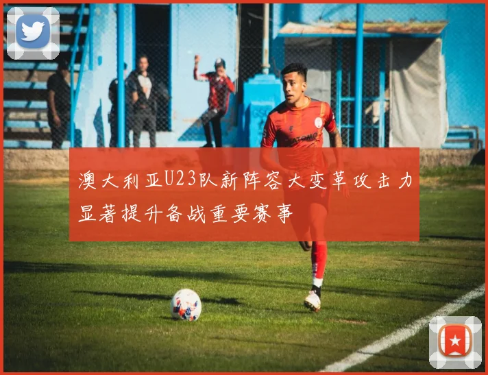 澳大利亚U23队新阵容大变革攻击力显著提升备战重要赛事