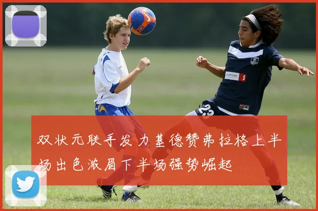 双状元联手发力基德赞弗拉格上半场出色浓眉下半场强势崛起