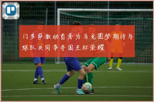 门多萨激动首秀为马竞圆梦期待与球队共同争夺国王杯荣耀