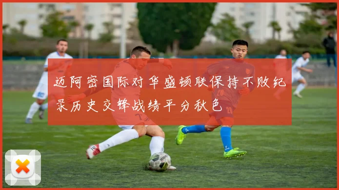 迈阿密国际对华盛顿联保持不败纪录历史交锋战绩平分秋色
