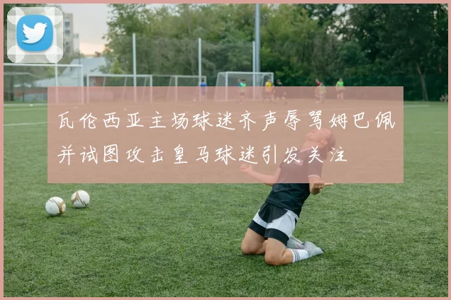 瓦伦西亚主场球迷齐声辱骂姆巴佩并试图攻击皇马球迷引发关注