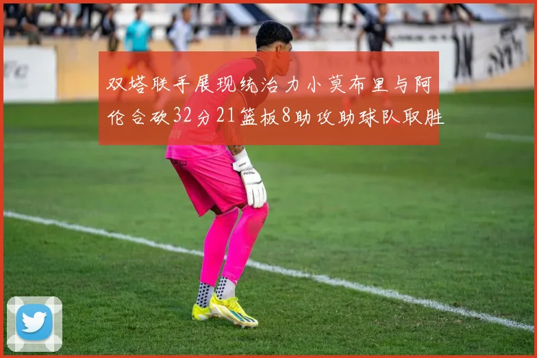 双塔联手展现统治力小莫布里与阿伦合砍32分21篮板8助攻助球队取胜