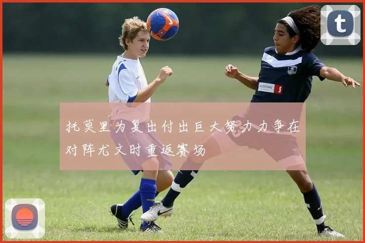 托莫里为复出付出巨大努力力争在对阵尤文时重返赛场