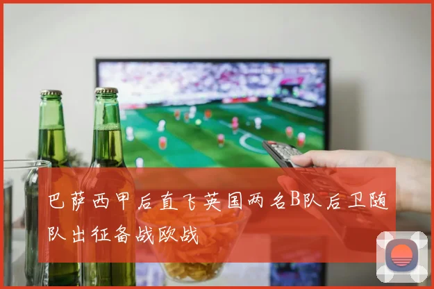 巴萨西甲后直飞英国两名B队后卫随队出征备战欧战