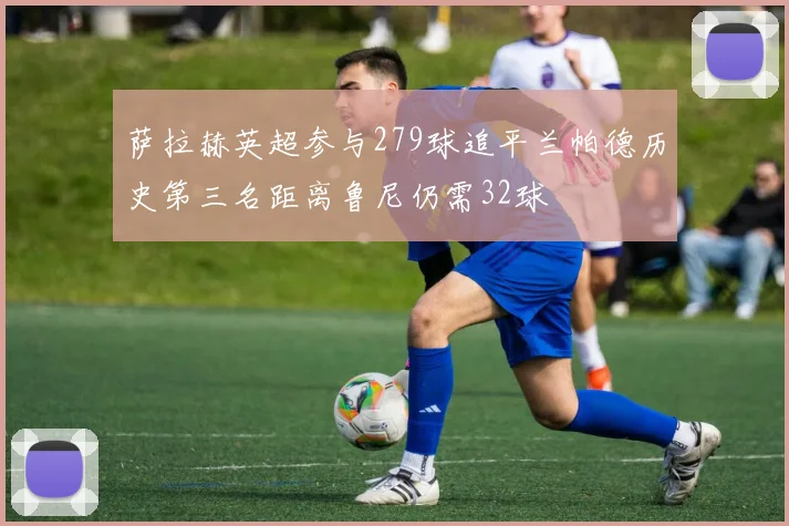 萨拉赫英超参与279球追平兰帕德历史第三名距离鲁尼仍需32球