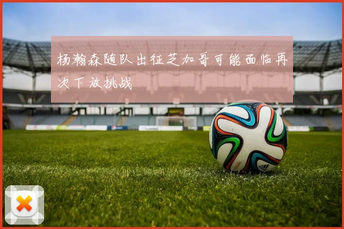 杨瀚森随队出征芝加哥可能面临再次下放挑战