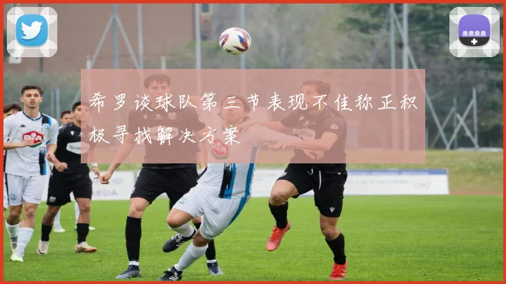 希罗谈球队第三节表现不佳称正积极寻找解决方案