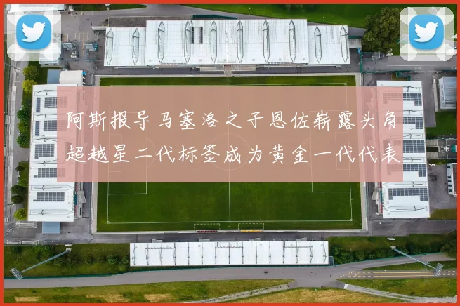 阿斯报导马塞洛之子恩佐崭露头角超越星二代标签成为黄金一代代表